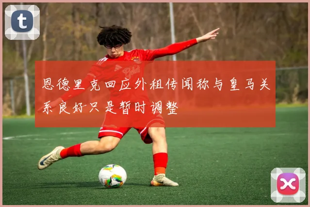 恩德里克回应外租传闻称与皇马关系良好只是暂时调整