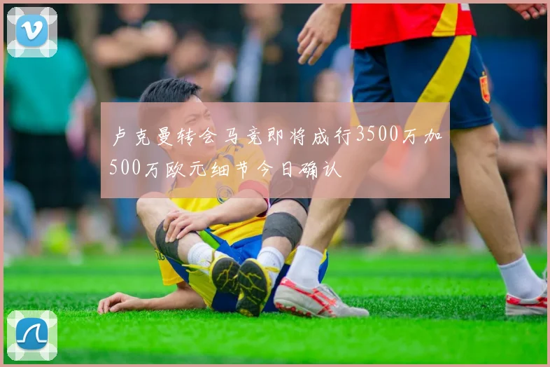 卢克曼转会马竞即将成行3500万加500万欧元细节今日确认