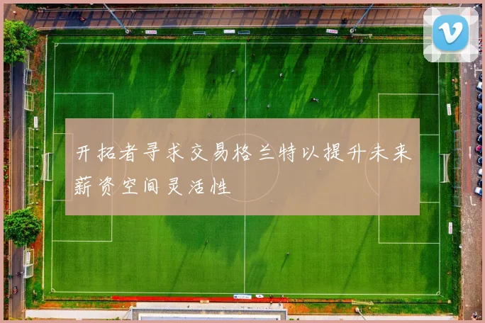 开拓者寻求交易格兰特以提升未来薪资空间灵活性