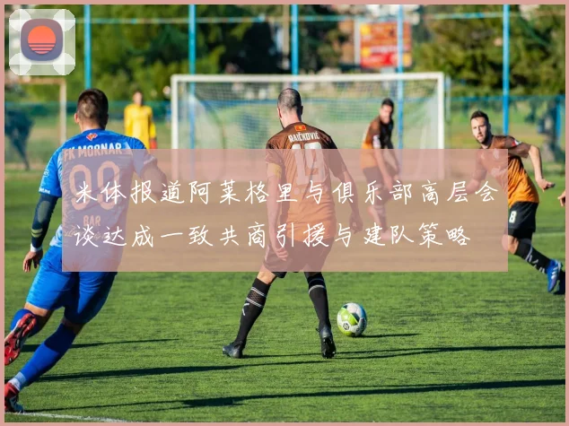 米体报道阿莱格里与俱乐部高层会谈达成一致共商引援与建队策略