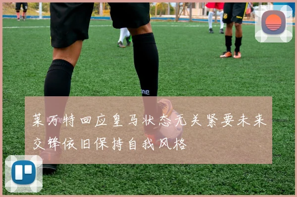 莱万特回应皇马状态无关紧要未来交锋依旧保持自我风格