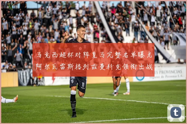 马竞西超杯对阵皇马完整名单曝光阿尔瓦雷斯格列兹曼科克领衔出战