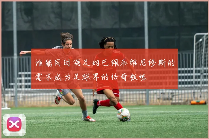 谁能同时满足姆巴佩和维尼修斯的需求成为足球界的传奇教练