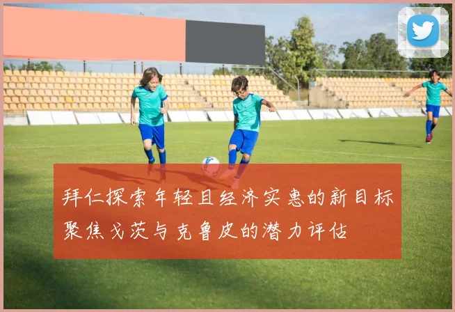 拜仁探索年轻且经济实惠的新目标聚焦戈茨与克鲁皮的潜力评估
