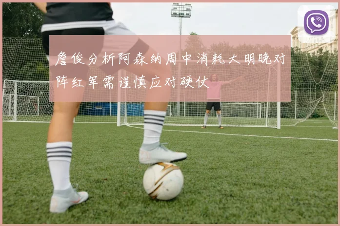 詹俊分析阿森纳周中消耗大明晚对阵红军需谨慎应对硬仗